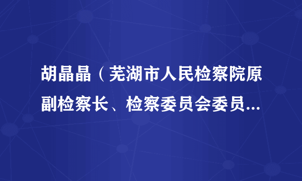 胡晶晶（芜湖市人民检察院原副检察长、检察委员会委员、检察员）