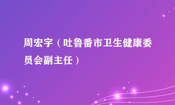 周宏宇（吐鲁番市卫生健康委员会副主任）