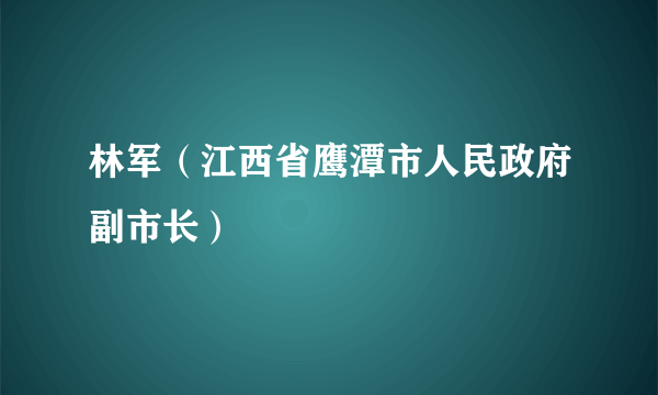 林军（江西省鹰潭市人民政府副市长）