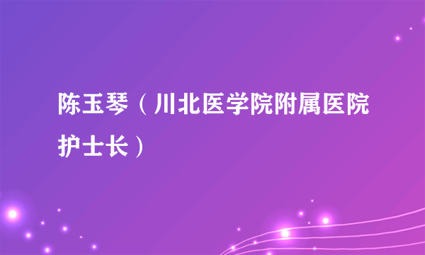 陈玉琴（川北医学院附属医院护士长）