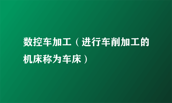 数控车加工（进行车削加工的机床称为车床）