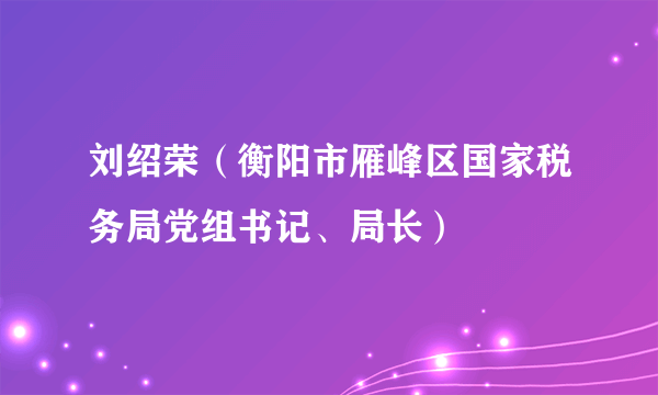 刘绍荣（衡阳市雁峰区国家税务局党组书记、局长）