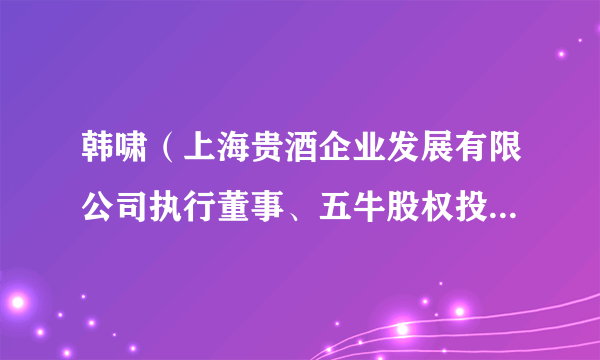 韩啸（上海贵酒企业发展有限公司执行董事、五牛股权投资基金管理有限公司执行董事）