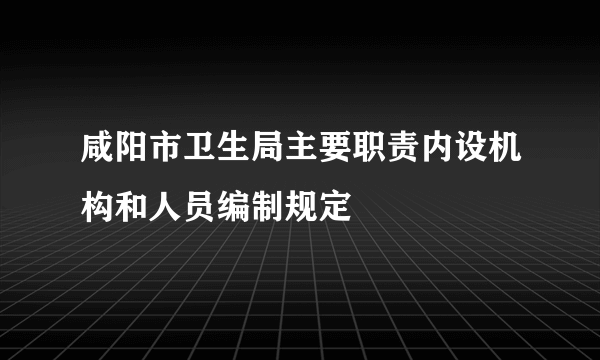 咸阳市卫生局主要职责内设机构和人员编制规定