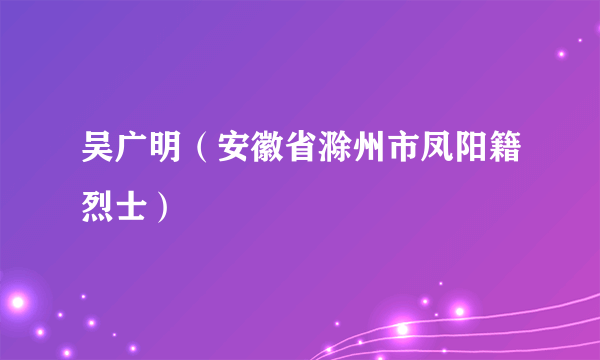 吴广明（安徽省滁州市凤阳籍烈士）