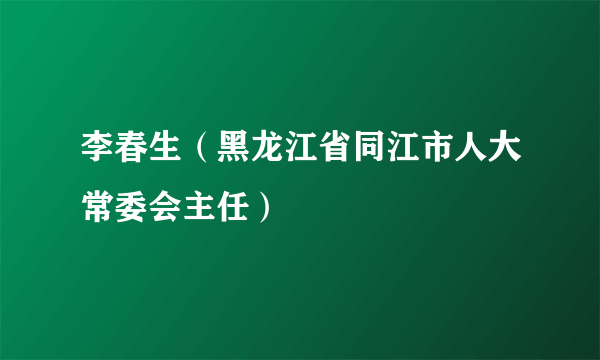 李春生（黑龙江省同江市人大常委会主任）