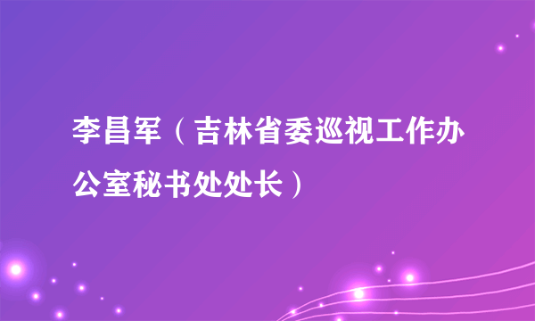 李昌军（吉林省委巡视工作办公室秘书处处长）