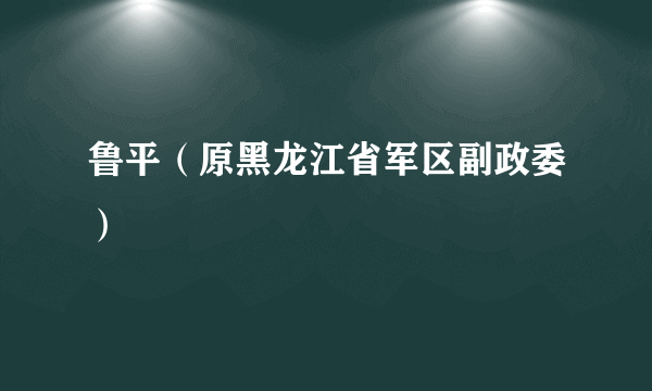 鲁平（原黑龙江省军区副政委）