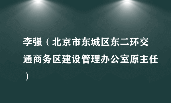 李强（北京市东城区东二环交通商务区建设管理办公室原主任）