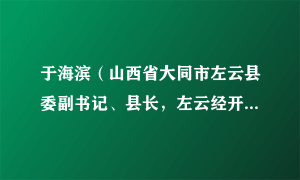 于海滨（山西省大同市左云县委副书记、县长，左云经开区党工委书记、管委会主任）