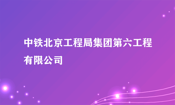 中铁北京工程局集团第六工程有限公司