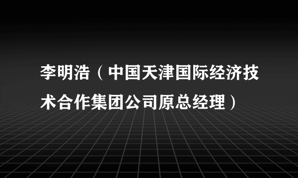 李明浩（中国天津国际经济技术合作集团公司原总经理）