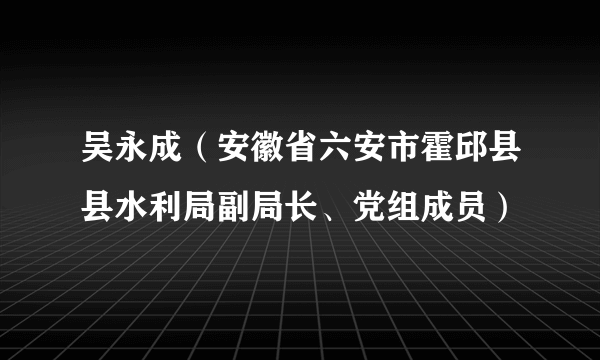 吴永成（安徽省六安市霍邱县县水利局副局长、党组成员）