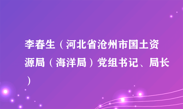 李春生（河北省沧州市国土资源局（海洋局）党组书记、局长）