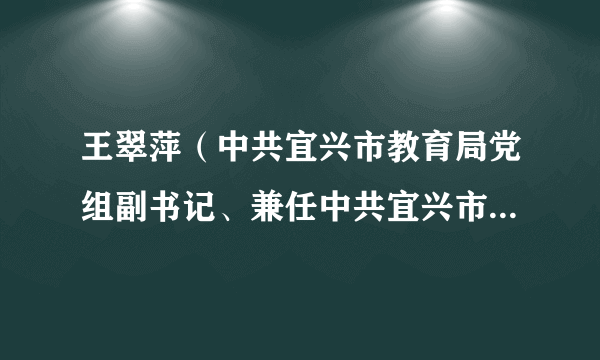 王翠萍（中共宜兴市教育局党组副书记、兼任中共宜兴市委教育工作委员会副书记、宜兴市教育局副局长）