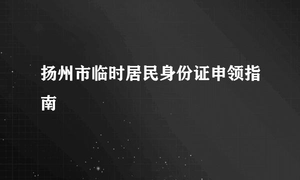 扬州市临时居民身份证申领指南