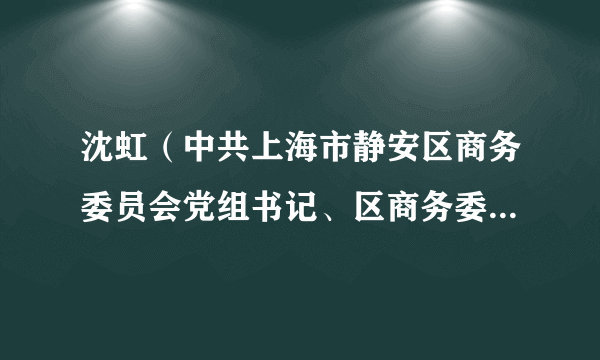 沈虹（中共上海市静安区商务委员会党组书记、区商务委员会主任、区经济委员会主任、区粮食和物资储备局局长）