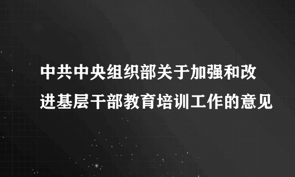 中共中央组织部关于加强和改进基层干部教育培训工作的意见