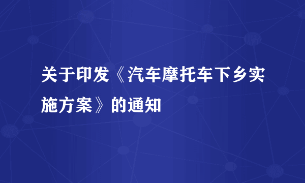 关于印发《汽车摩托车下乡实施方案》的通知