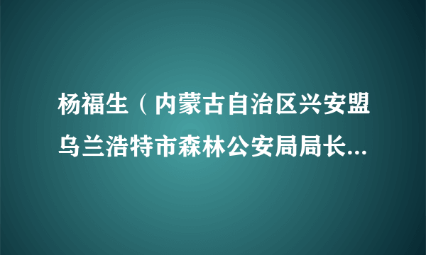 杨福生（内蒙古自治区兴安盟乌兰浩特市森林公安局局长、三级警长）