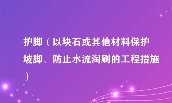 护脚（以块石或其他材料保护坡脚、防止水流淘刷的工程措施）