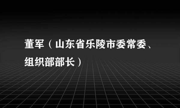 董军（山东省乐陵市委常委、组织部部长）