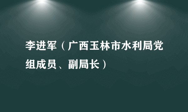 李进军（广西玉林市水利局党组成员、副局长）