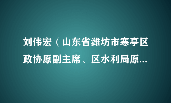 刘伟宏（山东省潍坊市寒亭区政协原副主席、区水利局原副局长，二级调研员）