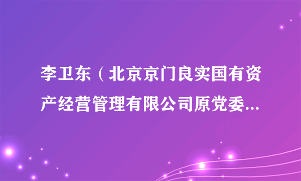 李卫东（北京京门良实国有资产经营管理有限公司原党委副书记、总经理）