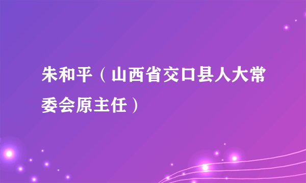 朱和平（山西省交口县人大常委会原主任）