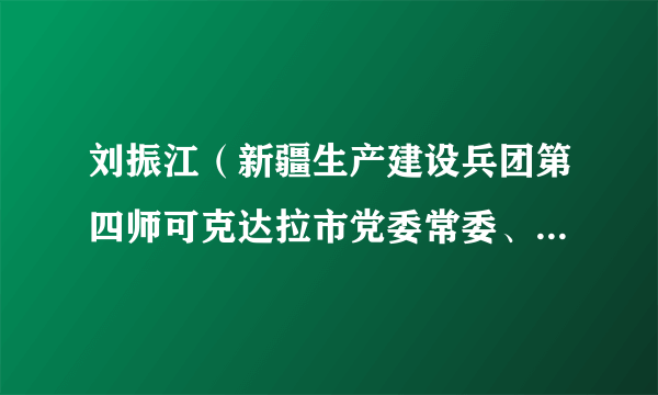 刘振江（新疆生产建设兵团第四师可克达拉市党委常委、第四师副师长，可克达拉市人民政府党组副书记、副市长）