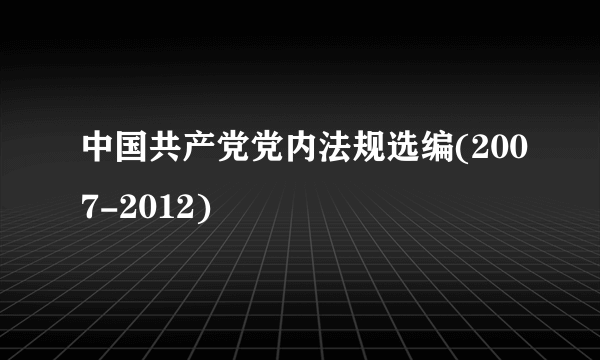 中国共产党党内法规选编(2007-2012)