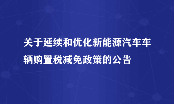 关于延续和优化新能源汽车车辆购置税减免政策的公告