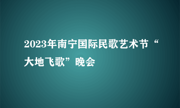 2023年南宁国际民歌艺术节“大地飞歌”晚会