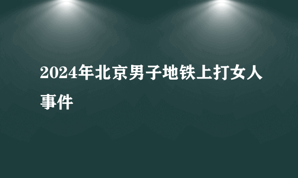 2024年北京男子地铁上打女人事件