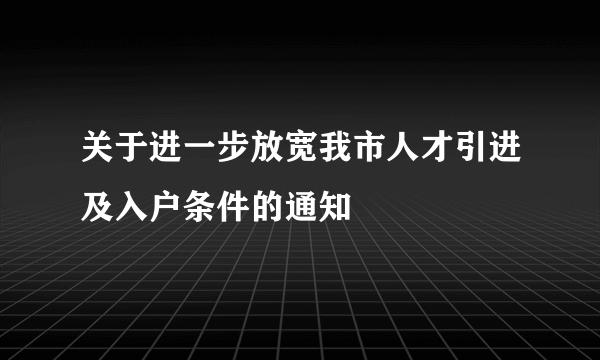 关于进一步放宽我市人才引进及入户条件的通知