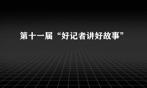 第十一届“好记者讲好故事”