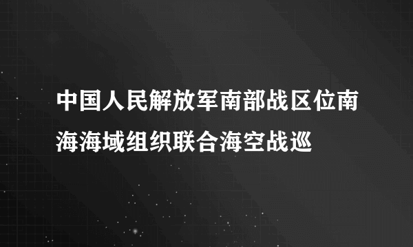 中国人民解放军南部战区位南海海域组织联合海空战巡