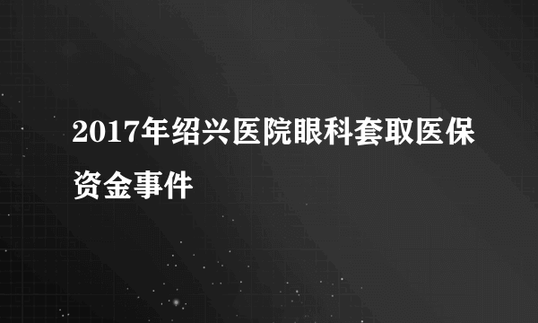 2017年绍兴医院眼科套取医保资金事件