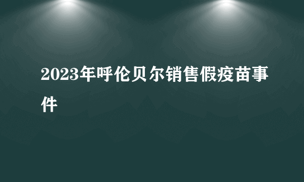 2023年呼伦贝尔销售假疫苗事件