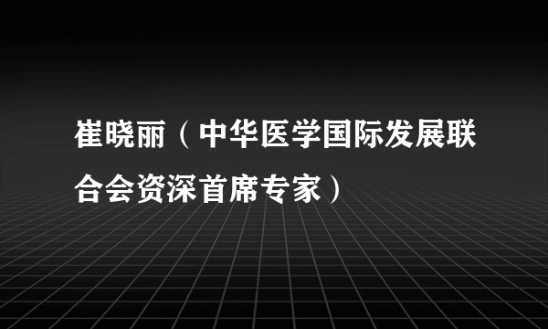 崔晓丽（中华医学国际发展联合会资深首席专家）