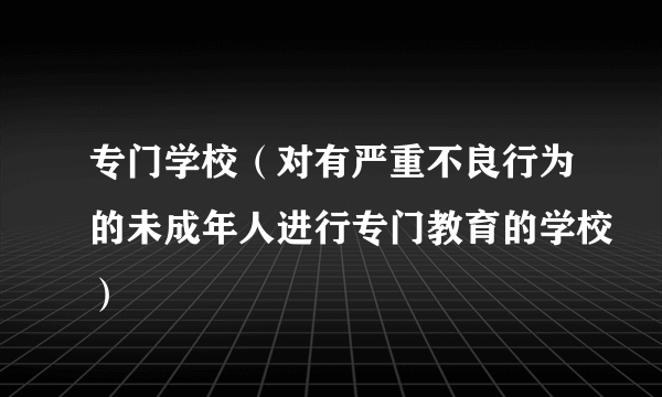 专门学校（对有严重不良行为的未成年人进行专门教育的学校）