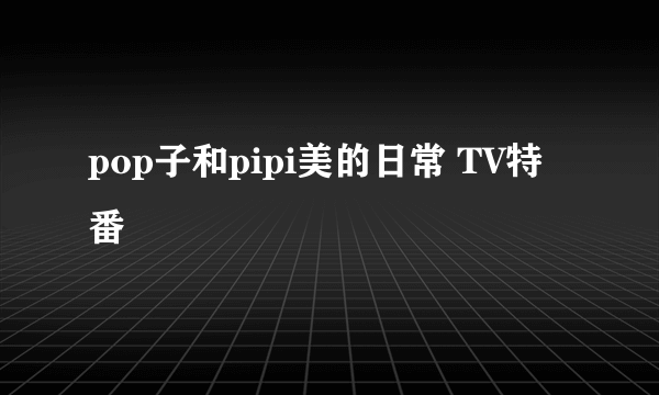 pop子和pipi美的日常 TV特番