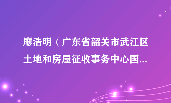 廖浩明（广东省韶关市武江区土地和房屋征收事务中心国有土地管理股股长）