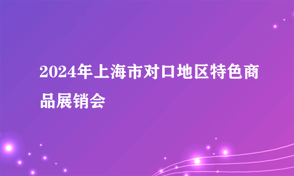 2024年上海市对口地区特色商品展销会