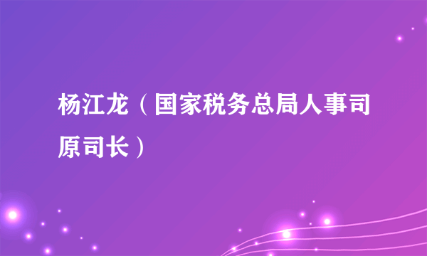 杨江龙（国家税务总局人事司原司长）