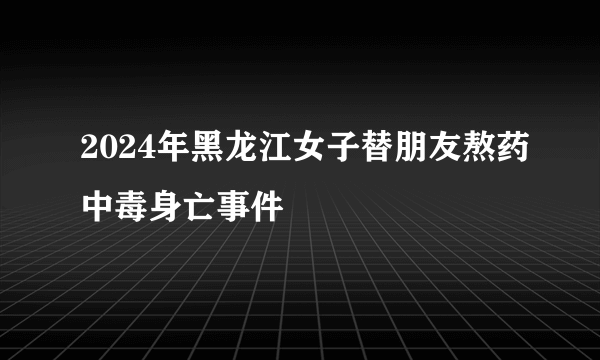 2024年黑龙江女子替朋友熬药中毒身亡事件