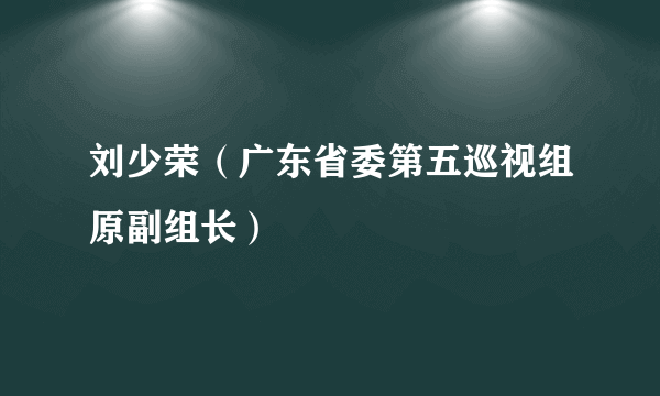 刘少荣（广东省委第五巡视组原副组长）