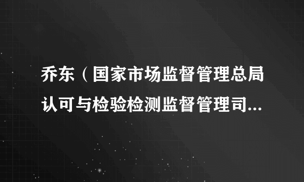 乔东（国家市场监督管理总局认可与检验检测监督管理司原一级巡视员）