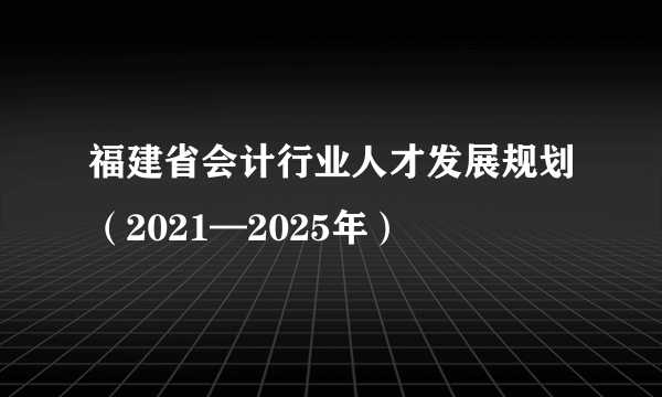 福建省会计行业人才发展规划（2021—2025年）